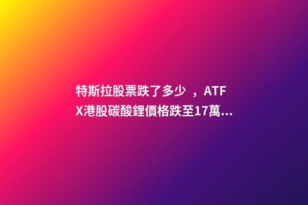 特斯拉股票跌了多少，ATFX港股碳酸鋰價格跌至17萬元噸